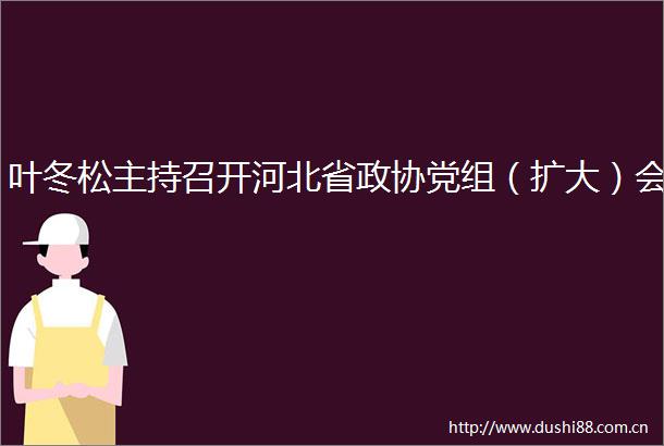 叶冬松主持召开河北省政协党组（扩大）会