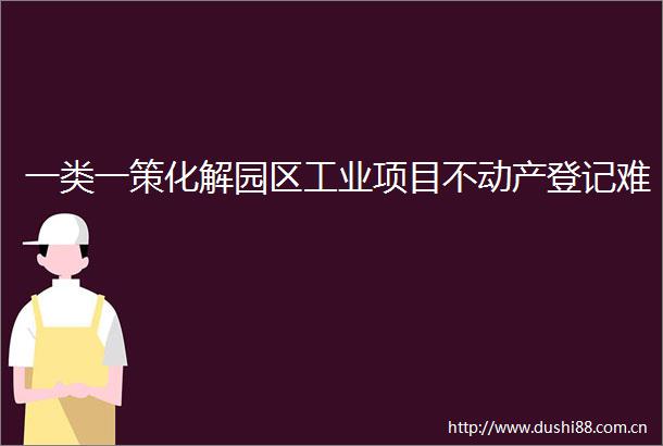 一类一策化解园区工业项目不动产登记难