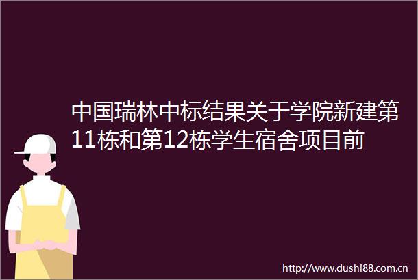 瑞林中标结果关于学院新建第11栋和第12栋学生宿舍项目前期工程咨询中选结果的公告