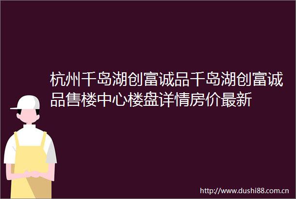 杭州千岛湖创富诚品千岛湖创富诚品售楼中心楼盘详情房价最新