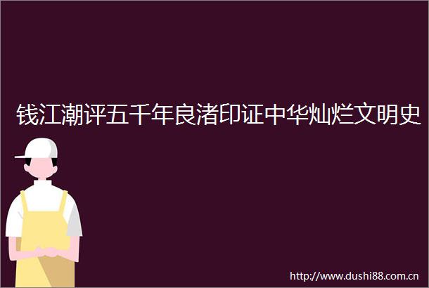 钱江潮评五千年良渚印证中华灿烂文明史