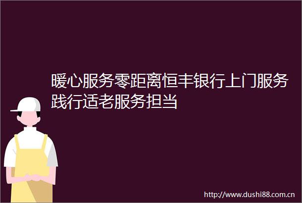 暖心服务零距离恒丰银行上门服务践行适老服务担当