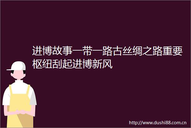 进博故事一带一路古丝绸之路重要枢纽刮起进博新风