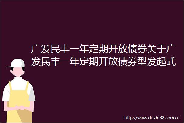 广发民丰一年定期开放债券关于广发民丰一年定期开放债券型发起式证券投资基金恢复机构投资者大额申购含转换转入业务的公告