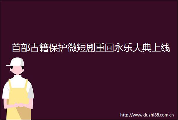 首部古籍保护微短剧重回永乐大典上线