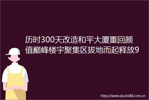历时300天改造和平大厦重回颜值巅峰楼宇聚集区拔地而起释放90万平方米的商办空间大和平商圈迎来实体化元年