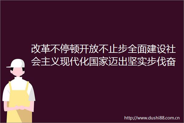 改革不停顿开放不止步全面建设社会主义现代化迈出坚实步伐奋力走好改革开放这条必由之路