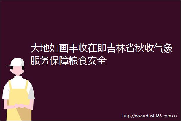 大地如画丰收在即吉林省秋收气象服务保障粮食安全