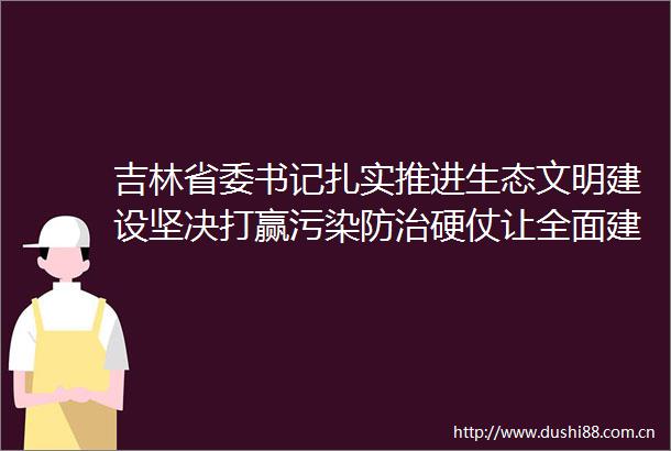 吉林省委书记扎实推进生态文明建设坚决打赢污染防治硬仗让全面建成小康社会的成色更足质量更高