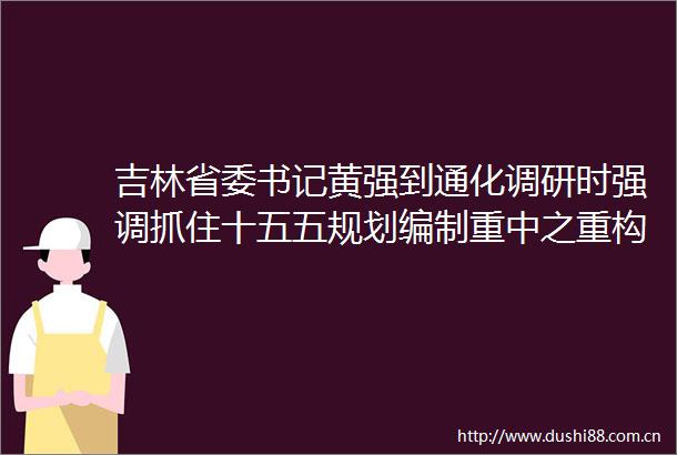 吉林省委书记黄强到通化调研时强调抓住十五五规划编制重中之重构建体现吉林特色的现代化产业体系