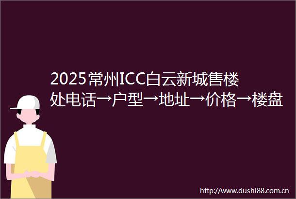 2025常州ICC白云新城售楼处电话→户型→地址→价格→楼盘详情→常州ICC白云新城最新销售动态