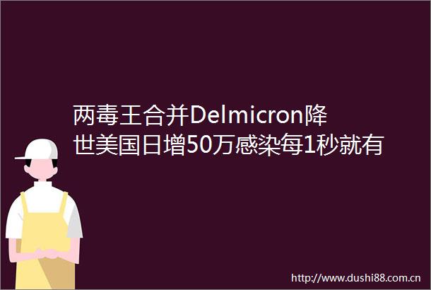 两毒王合并Delmicron降世美国日增50万感染每1秒就有3人感染地图全红