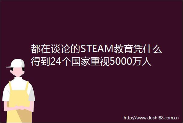 都在谈论的STEAM教育凭什么得到24个重视5000万人追捧
