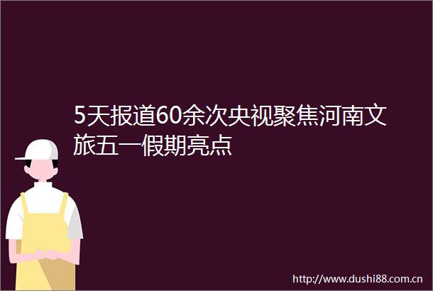 5天报道60余次央视聚焦河南文旅五一假期亮点
