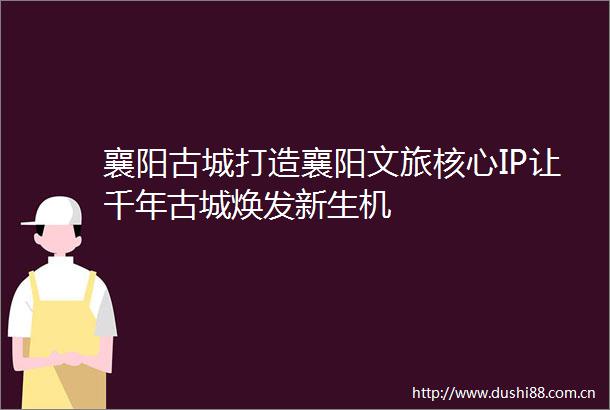 襄阳古城打造襄阳文旅核心IP让千年古城焕发新生机