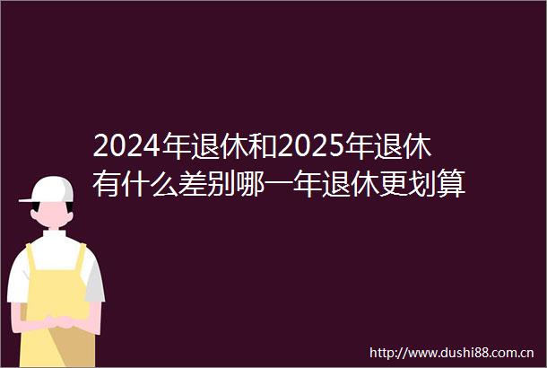 2024年退休和2025年退休有什么差别哪一年退休更划算