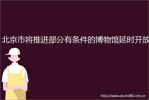 北京市将推进部分有条件的博物馆延时开放