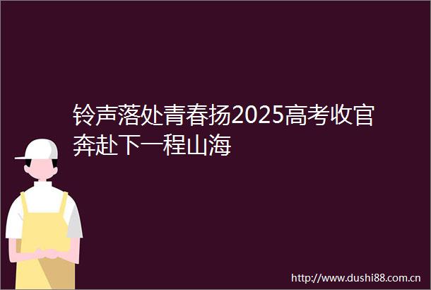 铃声落处青春扬2025高考收官奔赴下一程山海