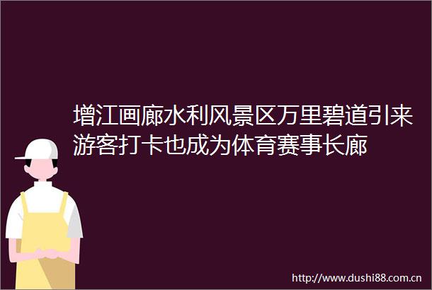 增江画廊水利风景区万里碧道引来游客打卡也成为体育赛事长廊