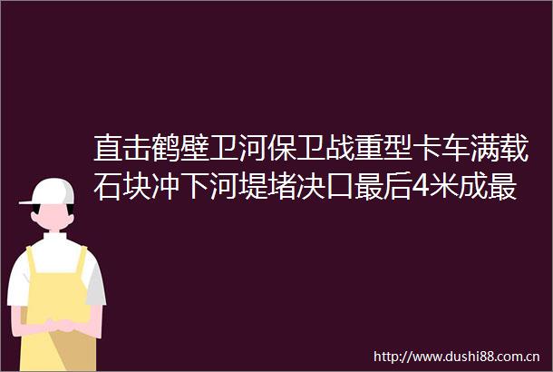 直击鹤壁卫河保卫战重型卡车满载石块冲下河堤堵决口最后4米成最长的距离