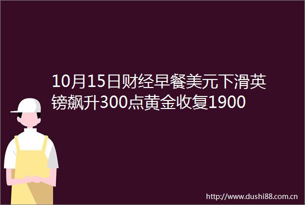 10月15日财经早餐美元下滑英镑飙升300点黄金收复1900关口油价涨逾2创本周新高