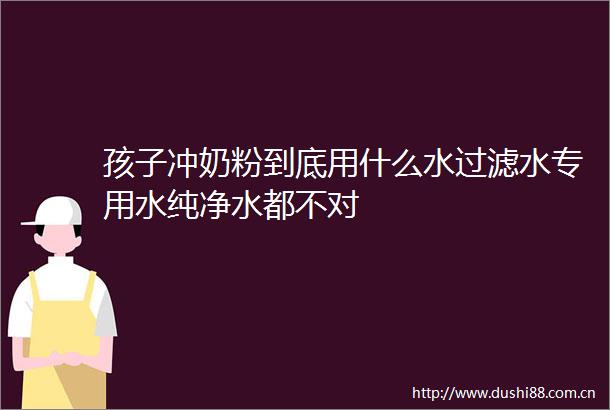 孩子冲奶粉到底用什么水过滤水专用水纯净水都不对