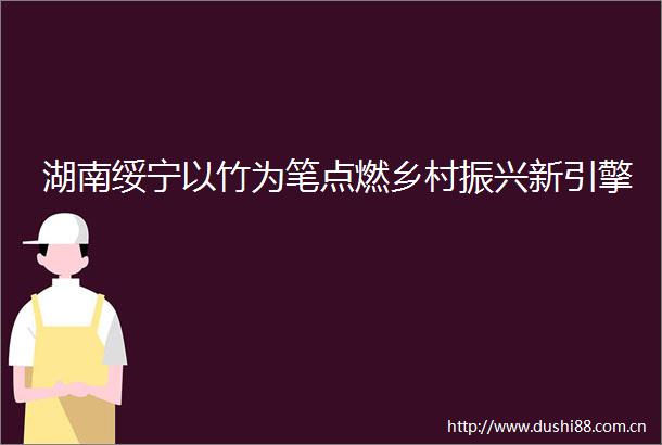 湖南绥宁以竹为笔点燃乡村振兴新引擎