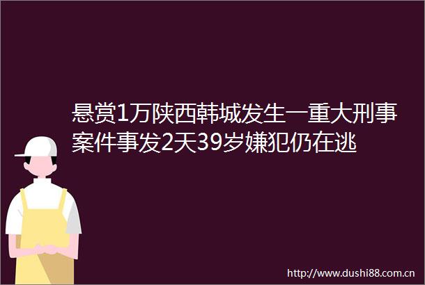 悬赏1万陕西韩城发生一重大刑事案件事发2天39岁嫌犯仍在逃