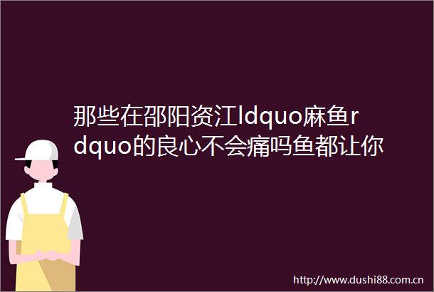 那些在邵阳资江ldquo麻鱼rdquo的不会痛吗鱼都让你们ldquo麻rdquo灭绝了