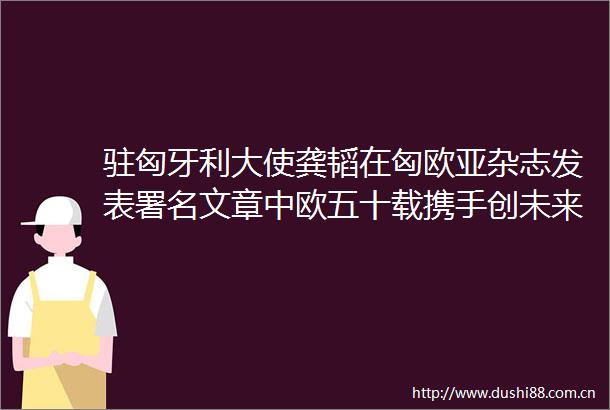 驻匈牙利大使龚韬在匈欧亚杂志发表署名文章中欧五十载携手创未来