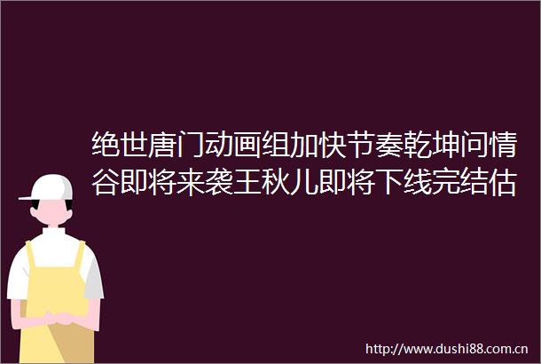 绝世唐门动画组加快节奏乾坤问情谷即将来袭王秋儿即将下线完结估计不远了