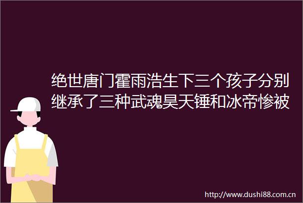 绝世唐门霍雨浩生下三个孩子分别继承了三种武魂昊天锤和冰帝惨被淘汰