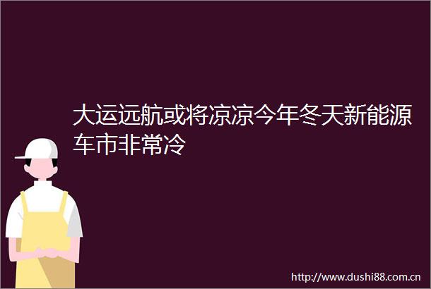 大运远航或将凉凉今年冬天新能源车市非常冷