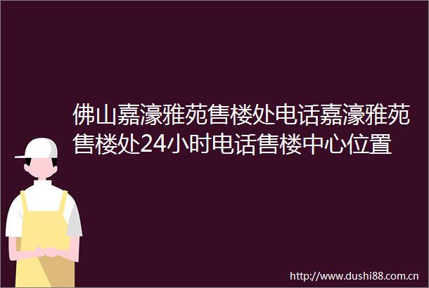 佛山嘉濠雅苑售楼处电话嘉濠雅苑售楼处24小时电话售楼中心位置价格
