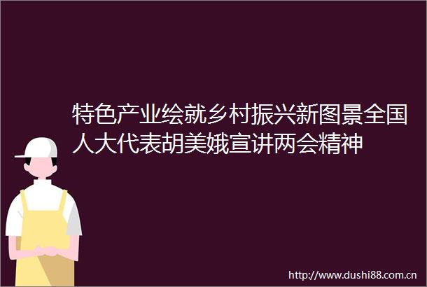 特色产业绘就乡村振兴新图景全国人大代表胡美娥宣讲两会精神