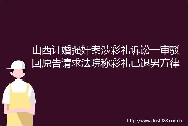 山西订婚案涉彩礼诉讼一审驳回原告请求称彩礼已退男方律师回应