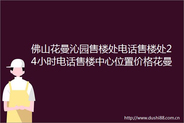 佛山花曼沁园售楼处电话售楼处24小时电话售楼中心位置价格花曼沁园