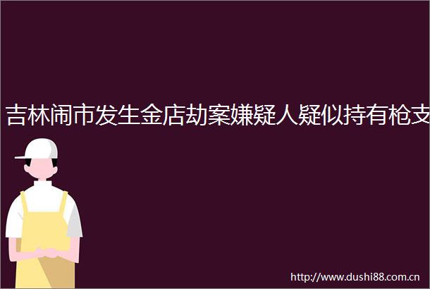 吉林闹市发生金店劫案嫌疑人疑似持有支