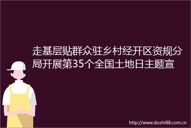 走基层贴群众驻乡村经开区资规分局开展第35个全国土地日主题宣传活动