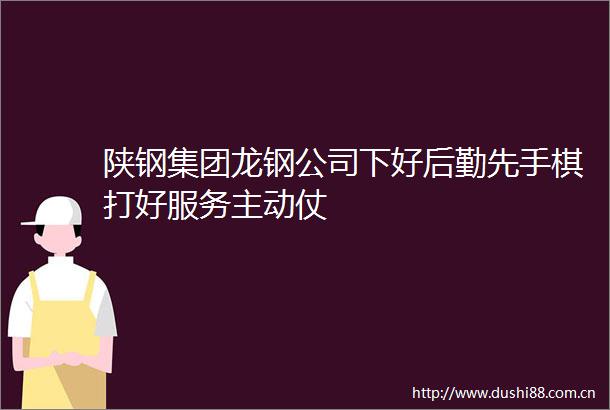陕钢集团龙钢公司下好后勤先手棋打好服务主动仗
