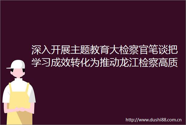 深入开展主题教育大检察官笔谈把学习成效转化为推动龙江检察高质量发展的生动实践