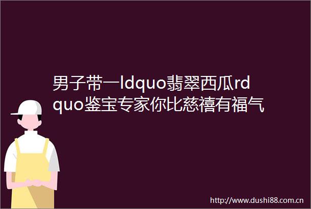 男子带一ldquo翡翠西瓜rdquo鉴宝专家你比慈禧有福气