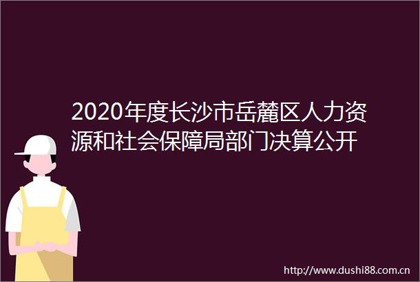 2020年度长沙市岳麓区人力资源和社会保障局部门决算公开