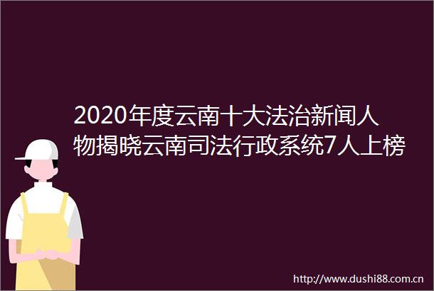 2020年度云南十大法治新闻人物揭晓云南司法行政系统7人上榜