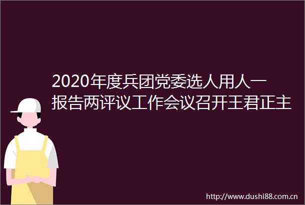 2020年度兵团党委选人用人一报告两评议工作会议召开王君正主持并讲话