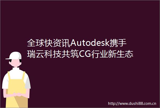 全球快资讯Autodesk携手瑞云科技共筑CG行业新生态