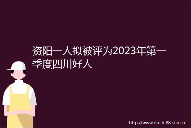 资阳一人拟被评为2023年第一季度四川好人