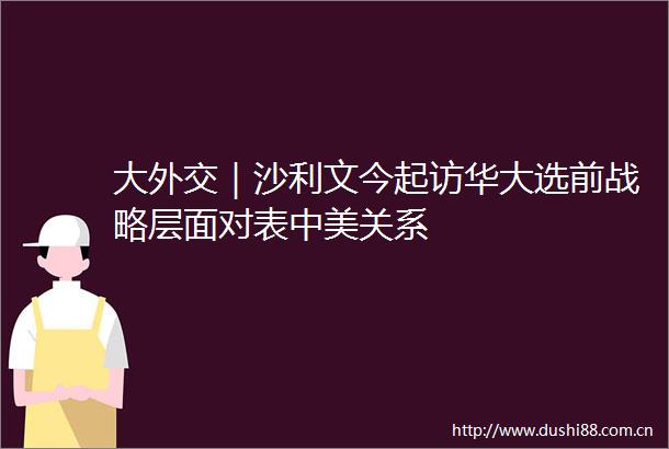 大外交｜沙利文今起访华大选前战略层面对表中美关系