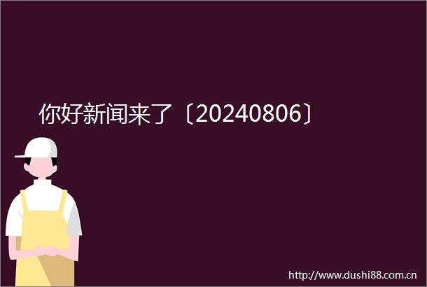 你好新闻来了〔20240806〕
