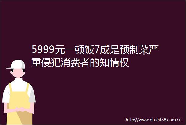 5999元一顿饭7成是预制菜严重侵犯消费者的知情权